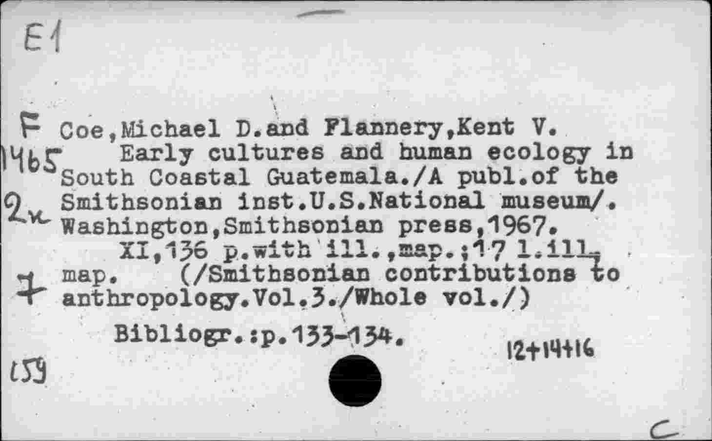 ﻿F Coe,Michael D.and Flannery»Kent V.
ІМЬГ Еаг^У cultures and human ecology in 00South Coastal Guatemala./А publ.of the
Q Smithsonian inst.U.S.National museum/.
A*vc Washington,Smithsonian press,1967.
XI,156 p.with ill.»map.7 l.ilLx
M map. (/Smithsonian contributions to
*» anthropology.Vol.3./Whole vol./)
Bibliogr.ip.1}3~134.	4
£53	Л